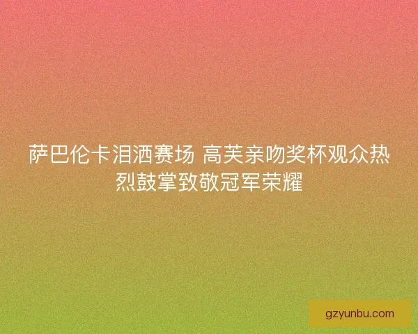 萨巴伦卡泪洒赛场 高芙亲吻奖杯观众热烈鼓掌致敬冠军荣耀