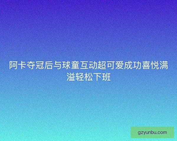 阿卡夺冠后与球童互动超可爱成功喜悦满溢轻松下班